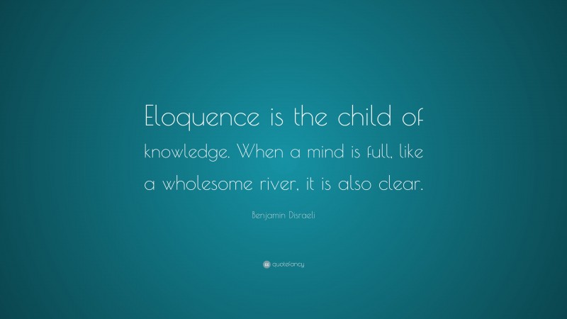 Benjamin Disraeli Quote: “Eloquence is the child of knowledge. When a mind is full, like a wholesome river, it is also clear.”