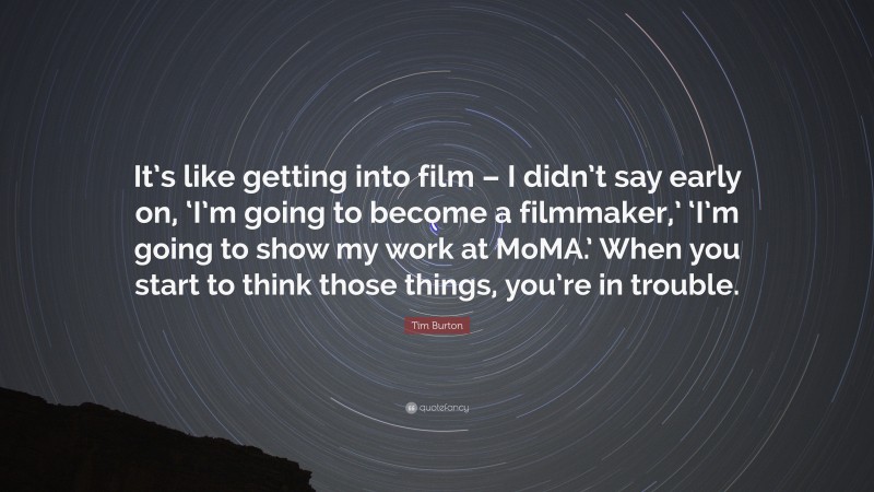Tim Burton Quote: “It’s like getting into film – I didn’t say early on, ‘I’m going to become a filmmaker,’ ‘I’m going to show my work at MoMA.’ When you start to think those things, you’re in trouble.”