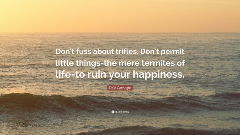 Dale Carnegie Quote: “Don’t fuss about trifles. Don’t permit little things-the mere termites of life-to ruin your happiness.”