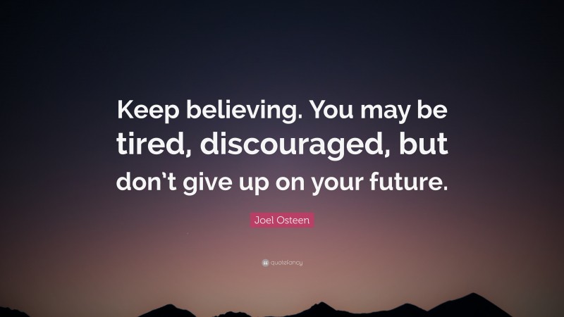 Joel Osteen Quote: “Keep believing. You may be tired, discouraged, but don’t give up on your future.”