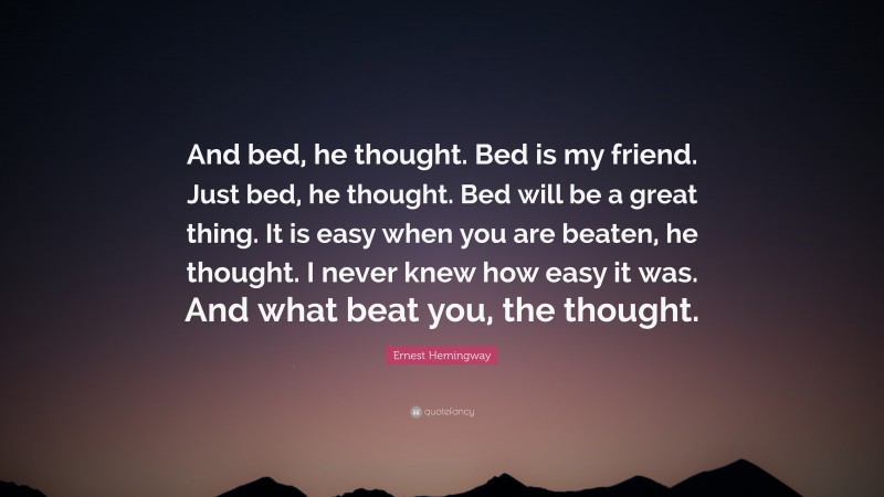 Ernest Hemingway Quote: “And bed, he thought. Bed is my friend. Just bed, he thought. Bed will be a great thing. It is easy when you are beaten, he thought. I never knew how easy it was. And what beat you, the thought.”