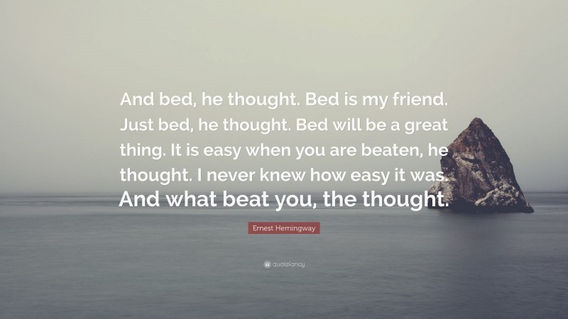 Ernest Hemingway Quote: “And bed, he thought. Bed is my friend. Just bed, he thought. Bed will be a great thing. It is easy when you are beaten, he thought. I never knew how easy it was. And what beat you, the thought.”