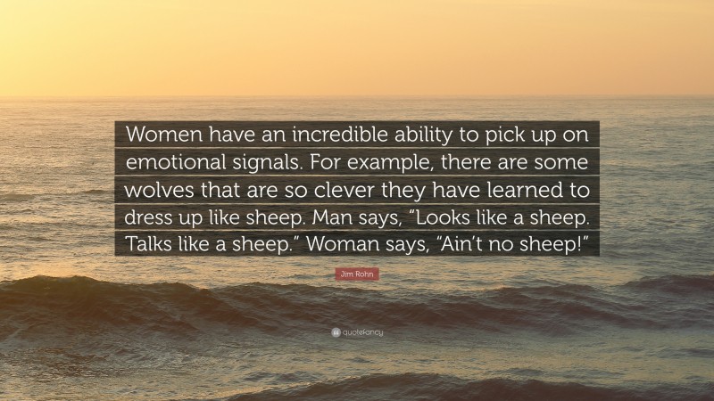 Jim Rohn Quote: “Women have an incredible ability to pick up on emotional signals. For example, there are some wolves that are so clever they have learned to dress up like sheep. Man says, “Looks like a sheep. Talks like a sheep.” Woman says, “Ain’t no sheep!””
