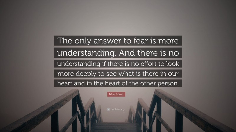 Nhat Hanh Quote: “The only answer to fear is more understanding. And there is no understanding if there is no effort to look more deeply to see what is there in our heart and in the heart of the other person.”