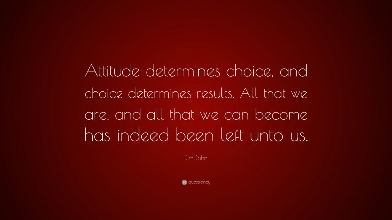 Jim Rohn Quote: “Attitude determines choice, and choice determines results. All that we are, and all that we can become has indeed been left unto us.”