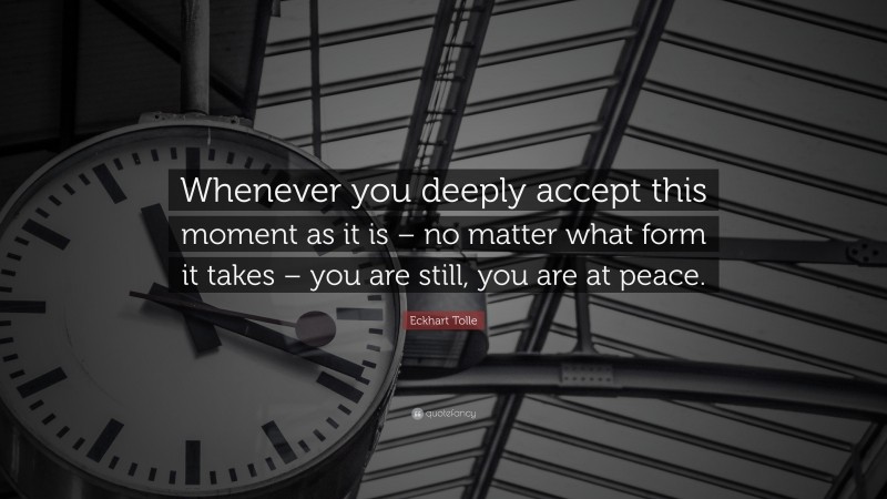 Eckhart Tolle Quote: “Whenever you deeply accept this moment as it is – no matter what form it takes – you are still, you are at peace.”