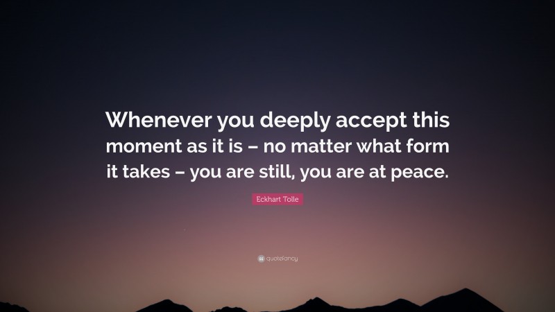 Eckhart Tolle Quote: “Whenever you deeply accept this moment as it is – no matter what form it takes – you are still, you are at peace.”