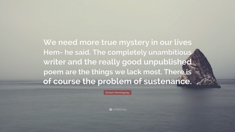 Ernest Hemingway Quote: “We need more true mystery in our lives Hem- he said. The completely unambitious writer and the really good unpublished poem are the things we lack most. There is of course the problem of sustenance.”