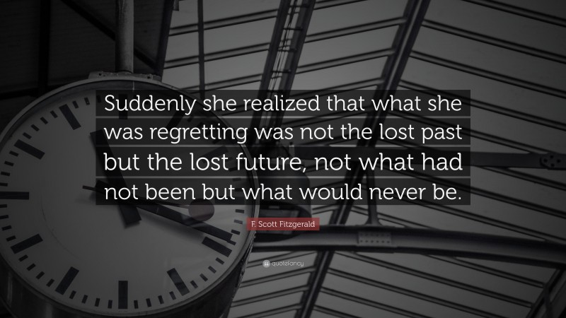 F. Scott Fitzgerald Quote: “Suddenly she realized that what she was regretting was not the lost past but the lost future, not what had not been but what would never be.”