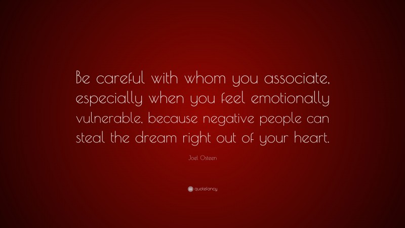 Joel Osteen Quote: “Be careful with whom you associate, especially when you feel emotionally vulnerable, because negative people can steal the dream right out of your heart.”