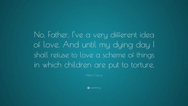 Albert Camus Quote: “No, Father, I’ve a very different idea of love. And until my dying day I shall refuse to love a scheme of things in which children are put to torture.”