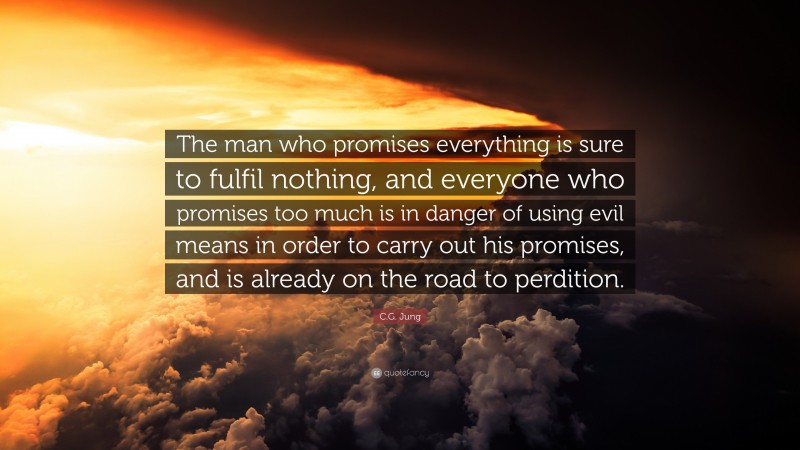 C.G. Jung Quote: “The man who promises everything is sure to fulfil nothing, and everyone who promises too much is in danger of using evil means in order to carry out his promises, and is already on the road to perdition.”