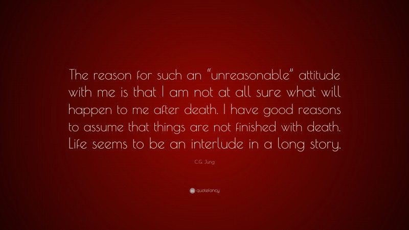 C.G. Jung Quote: “The reason for such an “unreasonable” attitude with me is that I am not at all sure what will happen to me after death. I have good reasons to assume that things are not finished with death. Life seems to be an interlude in a long story.”