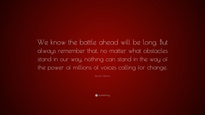 Barack Obama Quote: “We know the battle ahead will be long. But always remember that, no matter what obstacles stand in our way, nothing can stand in the way of the power of millions of voices calling for change.”