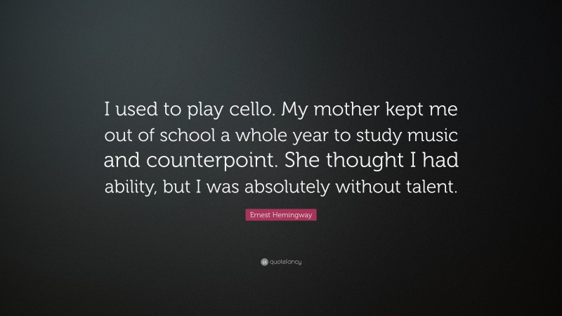 Ernest Hemingway Quote: “I used to play cello. My mother kept me out of school a whole year to study music and counterpoint. She thought I had ability, but I was absolutely without talent.”