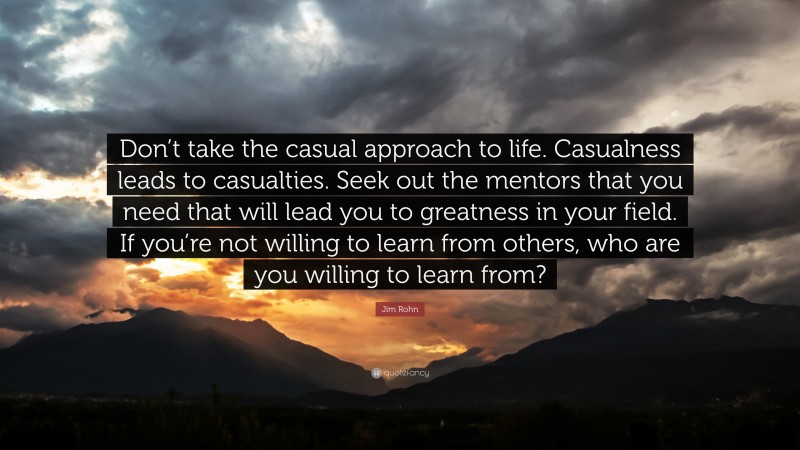 Jim Rohn Quote: “Don’t take the casual approach to life. Casualness leads to casualties. Seek out the mentors that you need that will lead you to greatness in your field. If you’re not willing to learn from others, who are you willing to learn from?”