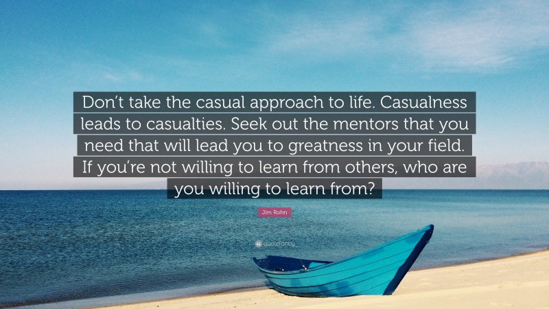 Jim Rohn Quote: “Don’t take the casual approach to life. Casualness leads to casualties. Seek out the mentors that you need that will lead you to greatness in your field. If you’re not willing to learn from others, who are you willing to learn from?”