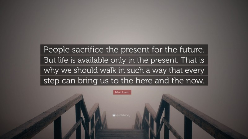 Nhat Hanh Quote: “People sacrifice the present for the future. But life is available only in the present. That is why we should walk in such a way that every step can bring us to the here and the now.”