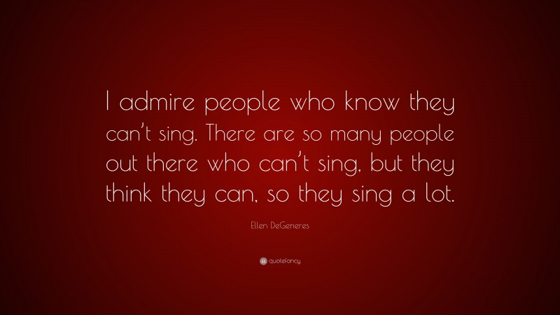 Ellen DeGeneres Quote: “I admire people who know they can’t sing. There are so many people out there who can’t sing, but they think they can, so they sing a lot.”