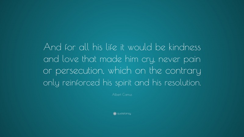 Albert Camus Quote: “And for all his life it would be kindness and love that made him cry, never pain or persecution, which on the contrary only reinforced his spirit and his resolution.”