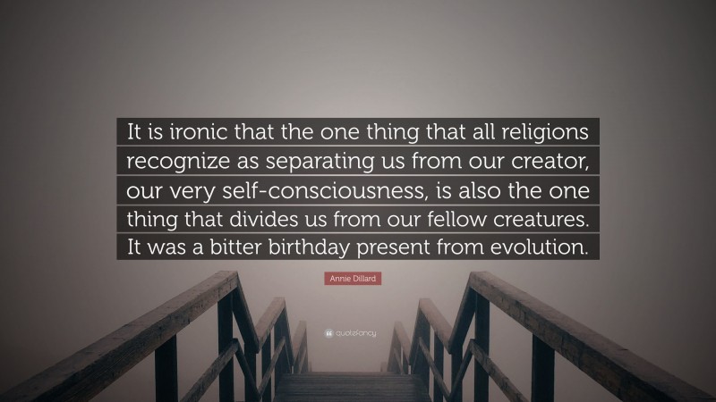 Annie Dillard Quote: “It is ironic that the one thing that all religions recognize as separating us from our creator, our very self-consciousness, is also the one thing that divides us from our fellow creatures. It was a bitter birthday present from evolution.”