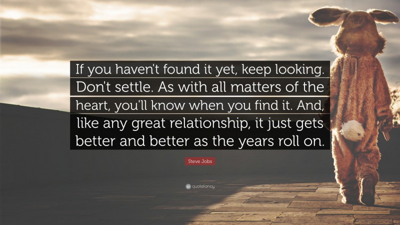 Steve Jobs Quote: “If you haven't found it yet, keep looking. Don't settle. As with all matters of the heart, you'll know when you find it. And, like any great relationship, it just gets better and better as the years roll on.”