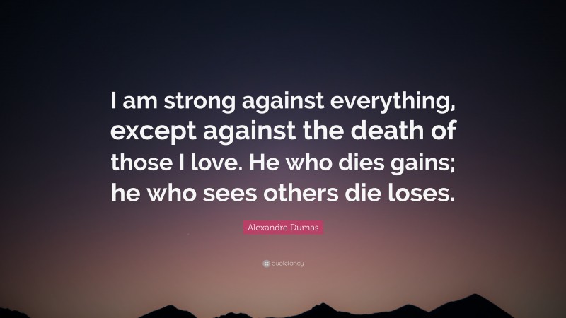 Alexandre Dumas Quote: “I am strong against everything, except against the death of those I love. He who dies gains; he who sees others die loses.”