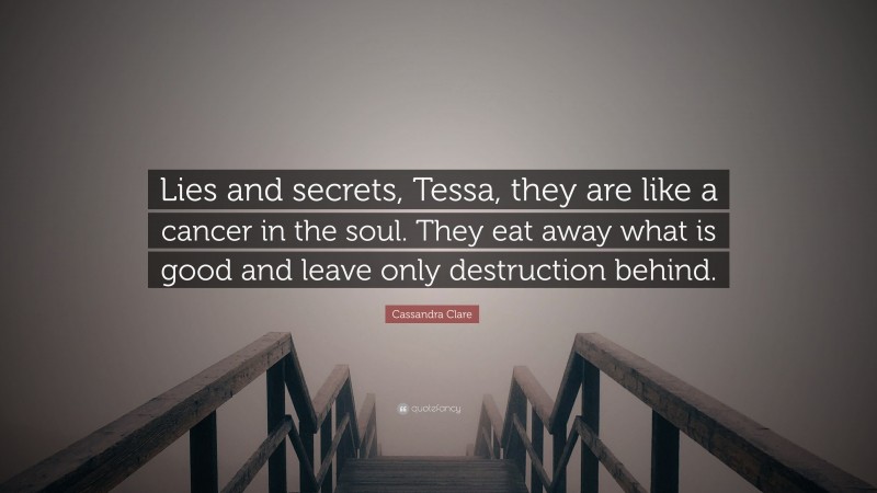 Cassandra Clare Quote: “Lies and secrets, Tessa, they are like a cancer in the soul. They eat away what is good and leave only destruction behind.”