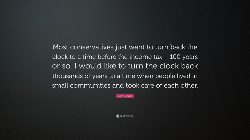 Pete Seeger Quote: “Most conservatives just want to turn back the clock to a time before the income tax – 100 years or so. I would like to turn the clock back thousands of years to a time when people lived in small communities and took care of each other.”