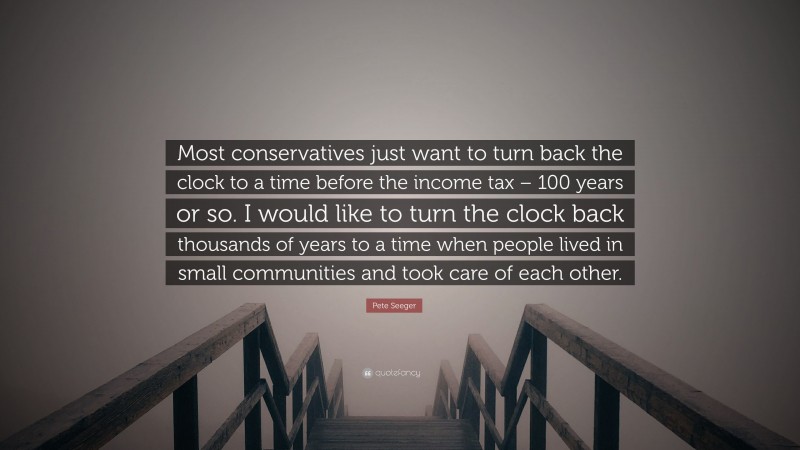 Pete Seeger Quote: “Most conservatives just want to turn back the clock to a time before the income tax – 100 years or so. I would like to turn the clock back thousands of years to a time when people lived in small communities and took care of each other.”
