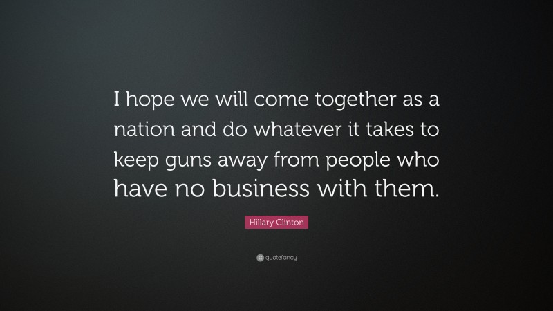 Hillary Clinton Quote: “I hope we will come together as a nation and do whatever it takes to keep guns away from people who have no business with them.”