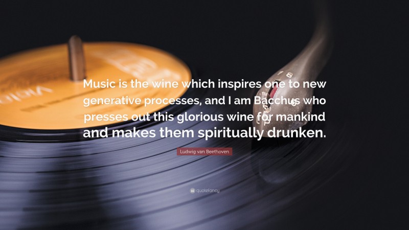 Ludwig van Beethoven Quote: “Music is the wine which inspires one to new generative processes, and I am Bacchus who presses out this glorious wine for mankind and makes them spiritually drunken.”