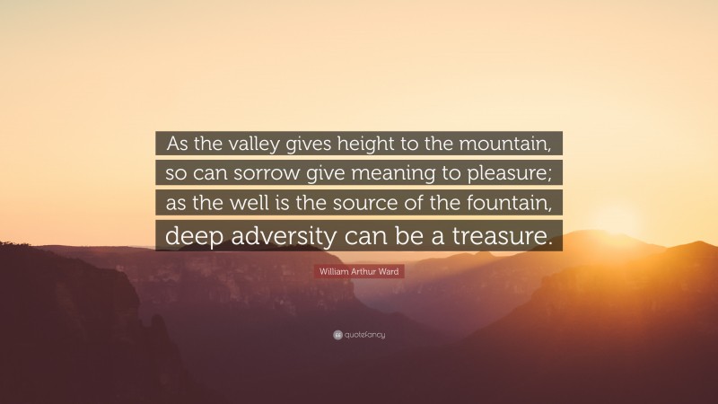 William Arthur Ward Quote: “As the valley gives height to the mountain, so can sorrow give meaning to pleasure; as the well is the source of the fountain, deep adversity can be a treasure.”