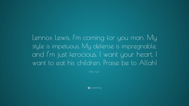 Mike Tyson Quote: “Lennox Lewis, I’m coming for you man. My style is impetuous. My defense is impregnable, and I’m just ferocious. I want your heart. I want to eat his children. Praise be to Allah!”