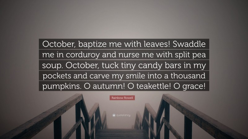 Rainbow Rowell Quote: “October, baptize me with leaves! Swaddle me in corduroy and nurse me with split pea soup. October, tuck tiny candy bars in my pockets and carve my smile into a thousand pumpkins. O autumn! O teakettle! O grace!”
