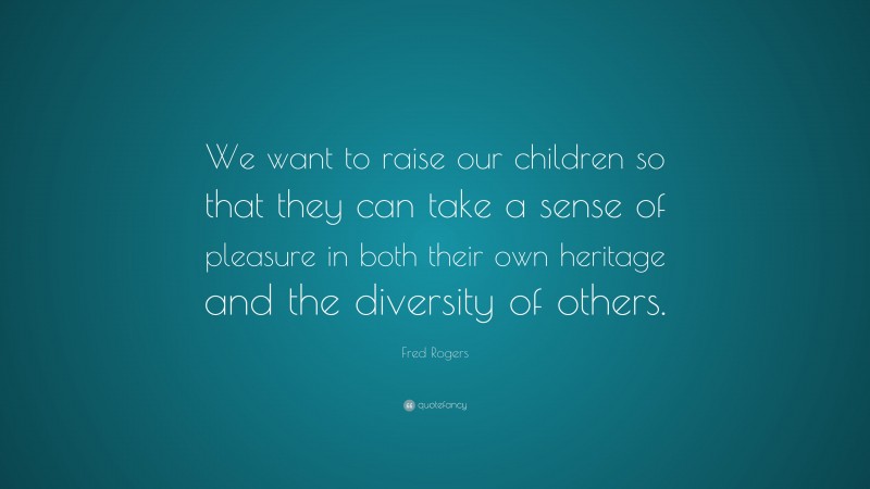 Fred Rogers Quote: “We want to raise our children so that they can take a sense of pleasure in both their own heritage and the diversity of others.”