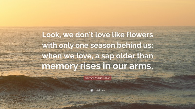 Rainer Maria Rilke Quote: “Look, we don’t love like flowers with only one season behind us; when we love, a sap older than memory rises in our arms.”