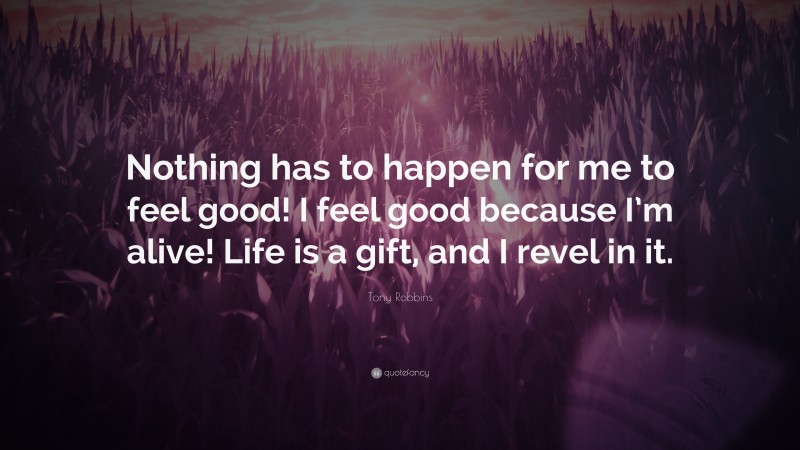 Tony Robbins Quote: “Nothing has to happen for me to feel good! I feel good because I’m alive! Life is a gift, and I revel in it.”