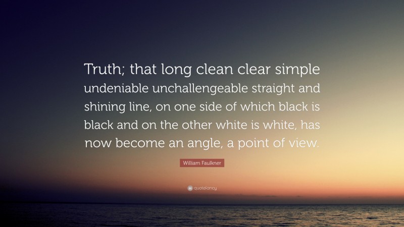 William Faulkner Quote: “Truth; that long clean clear simple undeniable unchallengeable straight and shining line, on one side of which black is black and on the other white is white, has now become an angle, a point of view.”
