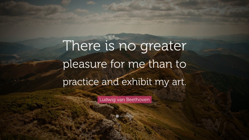 Ludwig van Beethoven Quote: “There is no greater pleasure for me than to practice and exhibit my art.”