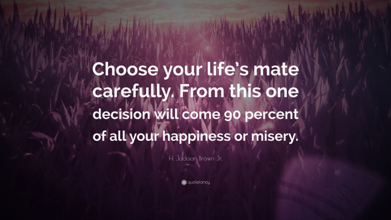 H. Jackson Brown Jr. Quote: “Choose your life’s mate carefully. From this one decision will come 90 percent of all your happiness or misery.”