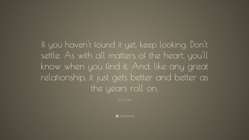 Steve Jobs Quote: “If you haven't found it yet, keep looking. Don't settle. As with all matters of the heart, you'll know when you find it. And, like any great relationship, it just gets better and better as the years roll on.”