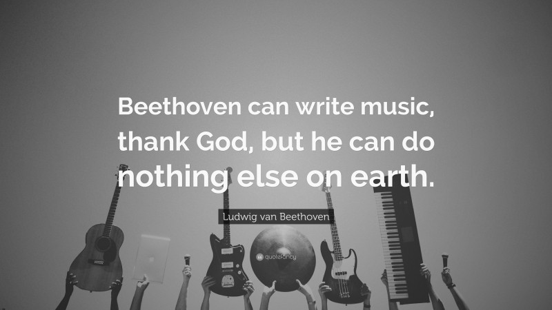 Ludwig van Beethoven Quote: “Beethoven can write music, thank God, but he can do nothing else on earth.”