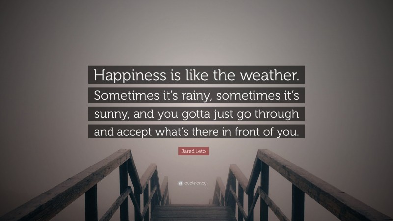 Jared Leto Quote: “Happiness is like the weather. Sometimes it’s rainy, sometimes it’s sunny, and you gotta just go through and accept what’s there in front of you.”
