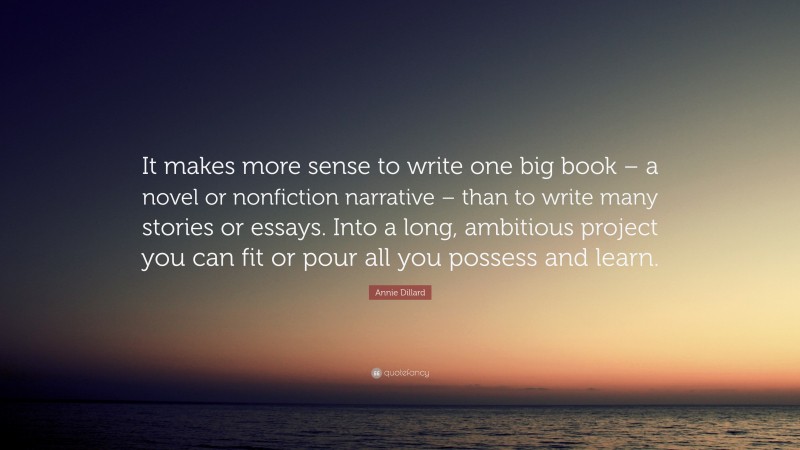 Annie Dillard Quote: “It makes more sense to write one big book – a novel or nonfiction narrative – than to write many stories or essays. Into a long, ambitious project you can fit or pour all you possess and learn.”