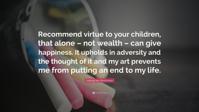 Ludwig van Beethoven Quote: “Recommend virtue to your children, that alone – not wealth – can give happiness. It upholds in adversity and the thought of it and my art prevents me from putting an end to my life.”