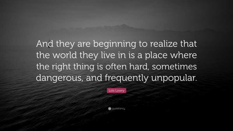 Lois Lowry Quote: “And they are beginning to realize that the world they live in is a place where the right thing is often hard, sometimes dangerous, and frequently unpopular.”