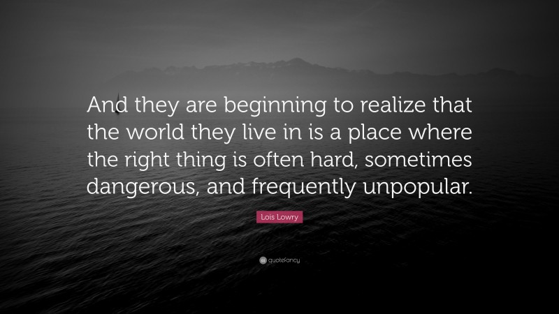 Lois Lowry Quote: “And they are beginning to realize that the world they live in is a place where the right thing is often hard, sometimes dangerous, and frequently unpopular.”