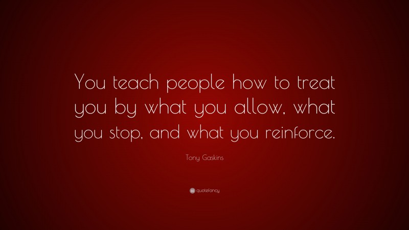 Tony Gaskins Quote: “You teach people how to treat you by what you allow, what you stop, and what you reinforce.”