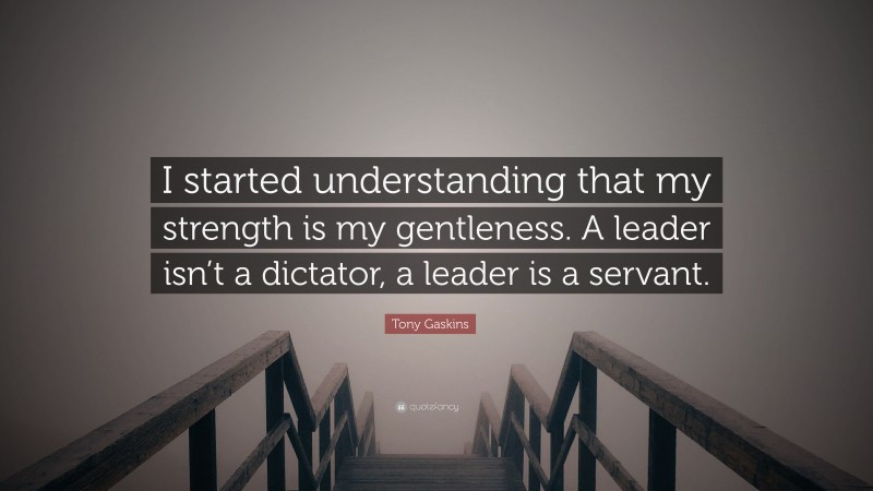Tony Gaskins Quote: “I started understanding that my strength is my gentleness. A leader isn’t a dictator, a leader is a servant.”